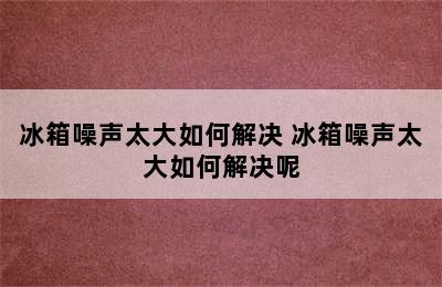 冰箱噪声太大如何解决 冰箱噪声太大如何解决呢